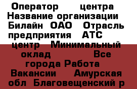 Оператор Call-центра › Название организации ­ Билайн, ОАО › Отрасль предприятия ­ АТС, call-центр › Минимальный оклад ­ 40 000 - Все города Работа » Вакансии   . Амурская обл.,Благовещенский р-н